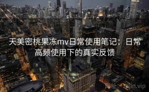 天美密桃果冻mv日常使用笔记：日常高频使用下的真实反馈