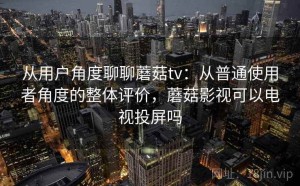 从用户角度聊聊蘑菇tv：从普通使用者角度的整体评价，蘑菇影视可以电视投屏吗