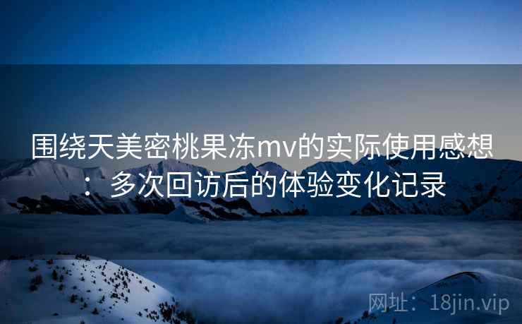围绕天美密桃果冻mv的实际使用感想：多次回访后的体验变化记录