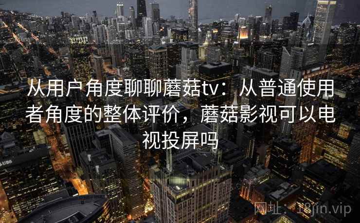 从用户角度聊聊蘑菇tv：从普通使用者角度的整体评价，蘑菇影视可以电视投屏吗