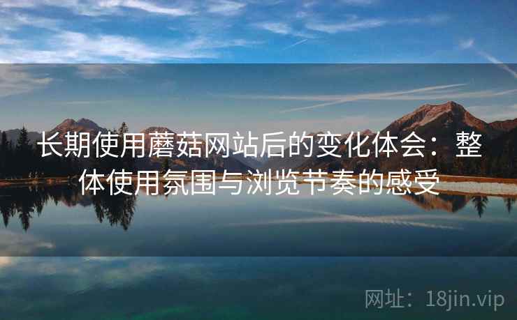 长期使用蘑菇网站后的变化体会：整体使用氛围与浏览节奏的感受