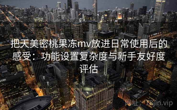 把天美密桃果冻mv放进日常使用后的感受：功能设置复杂度与新手友好度评估