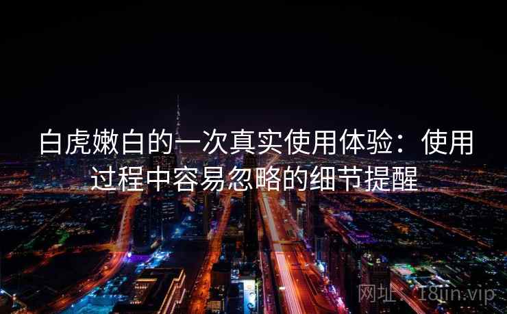 白虎嫩白的一次真实使用体验：使用过程中容易忽略的细节提醒