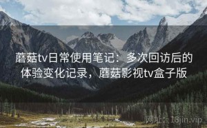 蘑菇tv日常使用笔记：多次回访后的体验变化记录，蘑菇影视tv盒子版