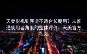 天美影视到底适不适合长期用？从普通使用者角度的整体评价，天美官方视频