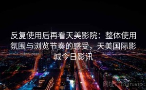 反复使用后再看天美影院：整体使用氛围与浏览节奏的感受，天美国际影城今日影讯
