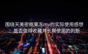 围绕天美密桃果冻mv的实际使用感想：是否值得收藏并长期使用的判断