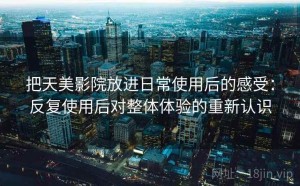 把天美影院放进日常使用后的感受：反复使用后对整体体验的重新认识