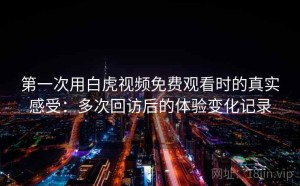 第一次用白虎视频免费观看时的真实感受：多次回访后的体验变化记录