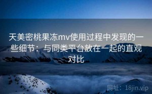 天美密桃果冻mv使用过程中发现的一些细节：与同类平台放在一起的直观对比