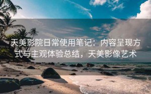 天美影院日常使用笔记：内容呈现方式与主观体验总结，天美影像艺术