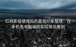 红桃影视使用后的直观印象整理：在手机与电脑端的实际体验差别