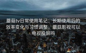 蘑菇tv日常使用笔记：长期使用后的效率变化与习惯调整，蘑菇影视可以电视投屏吗