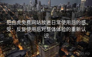 把白虎免费网站放进日常使用后的感受：反复使用后对整体体验的重新认识