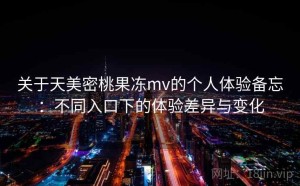 关于天美密桃果冻mv的个人体验备忘：不同入口下的体验差异与变化