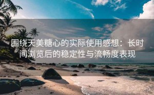 围绕天美糖心的实际使用感想：长时间浏览后的稳定性与流畅度表现