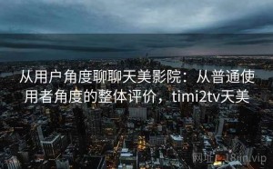 从用户角度聊聊天美影院：从普通使用者角度的整体评价，timi2tv天美