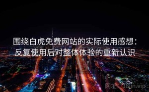 围绕白虎免费网站的实际使用感想：反复使用后对整体体验的重新认识