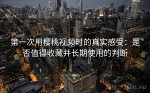 第一次用樱桃视频时的真实感受：是否值得收藏并长期使用的判断
