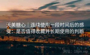 天美糖心｜连续使用一段时间后的感受：是否值得收藏并长期使用的判断
