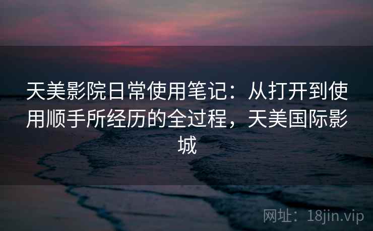 天美影院日常使用笔记：从打开到使用顺手所经历的全过程，天美国际影城