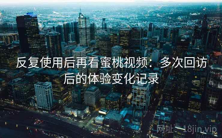 反复使用后再看蜜桃视频：多次回访后的体验变化记录