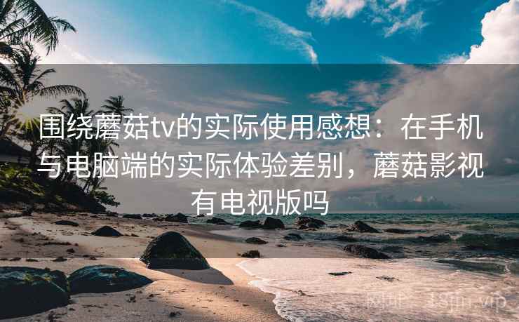 围绕蘑菇tv的实际使用感想：在手机与电脑端的实际体验差别，蘑菇影视有电视版吗