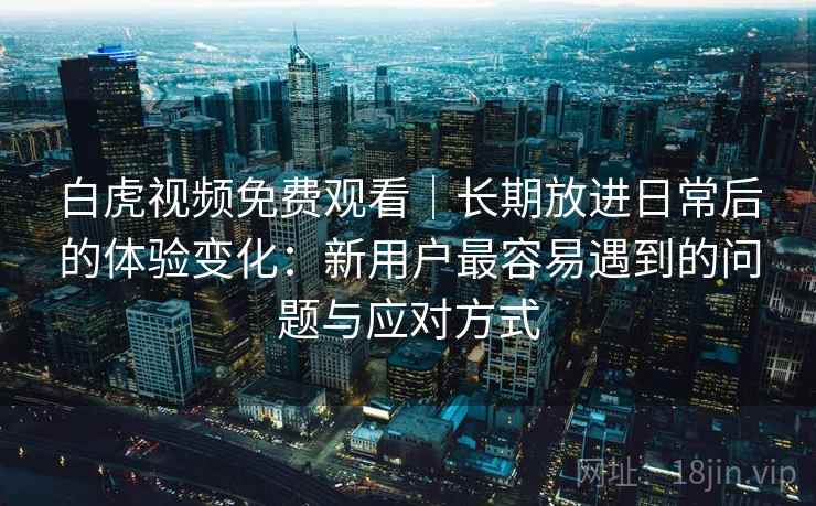 白虎视频免费观看｜长期放进日常后的体验变化：新用户最容易遇到的问题与应对方式