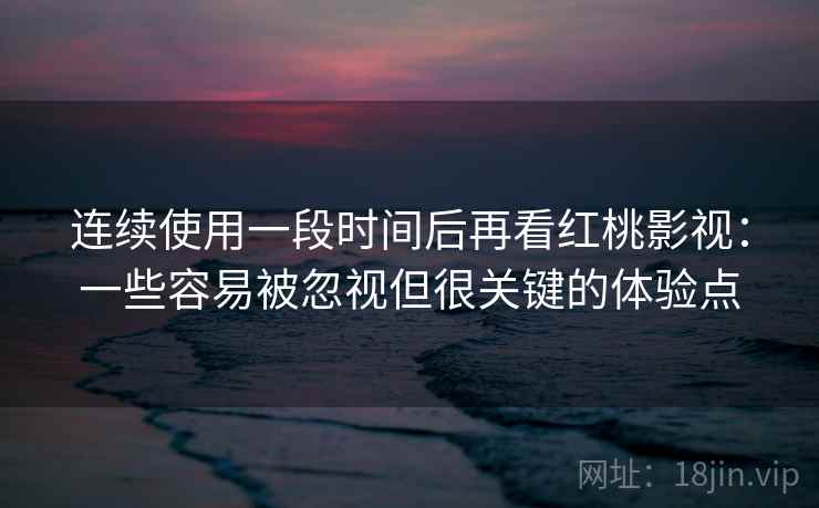 连续使用一段时间后再看红桃影视：一些容易被忽视但很关键的体验点