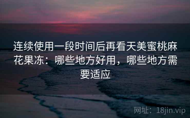 连续使用一段时间后再看天美蜜桃麻花果冻：哪些地方好用，哪些地方需要适应