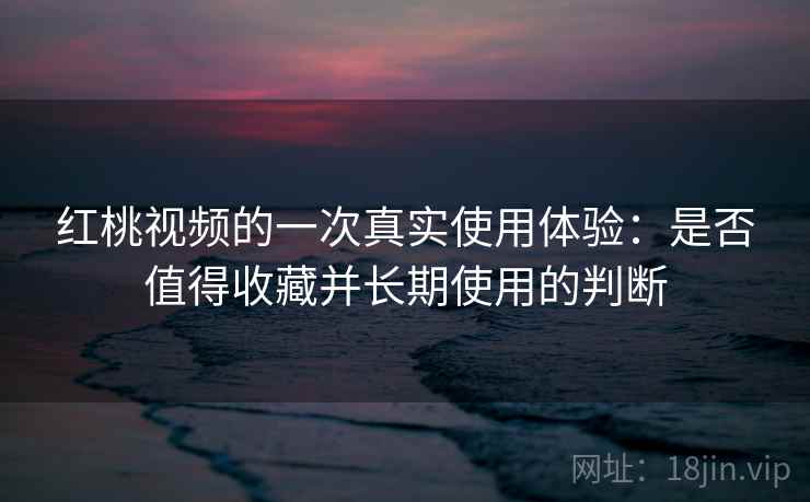 红桃视频的一次真实使用体验：是否值得收藏并长期使用的判断