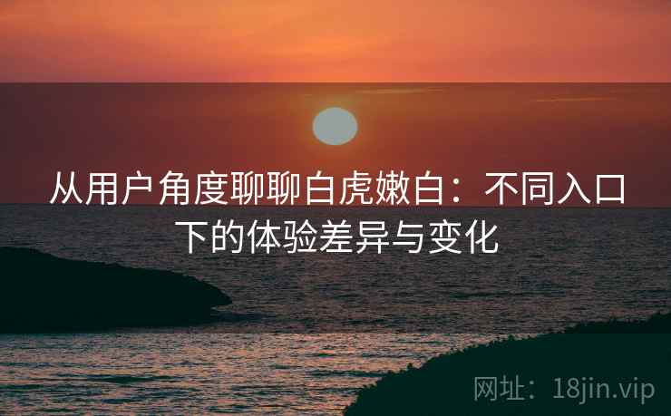从用户角度聊聊白虎嫩白：不同入口下的体验差异与变化