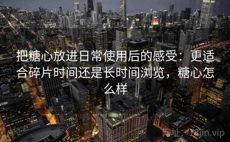 把糖心放进日常使用后的感受:更适合碎片时间还是长时间浏览,糖心怎么样 把糖心放进日常使用后的感受:更适合碎片时间还是长时间浏览,糖心怎么样