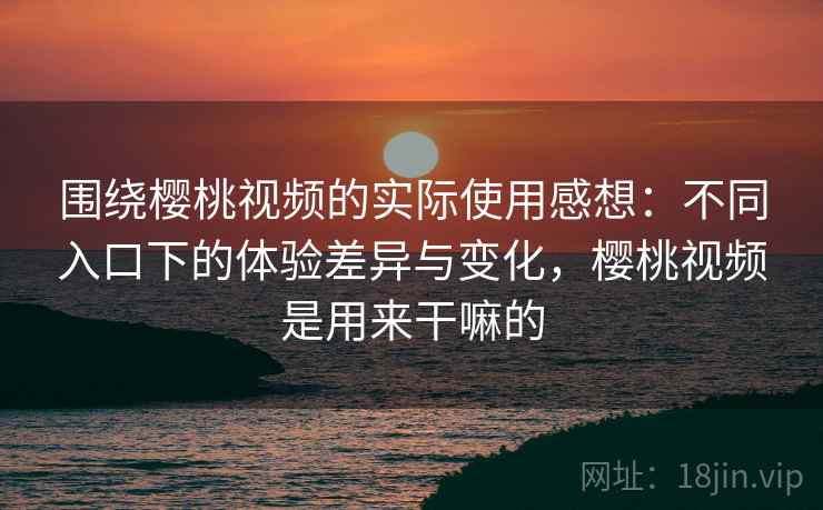围绕樱桃视频的实际使用感想：不同入口下的体验差异与变化，樱桃视频是用来干嘛的