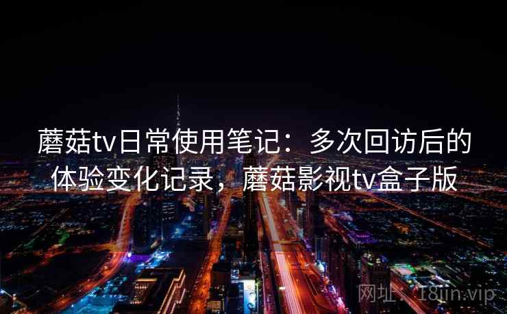 蘑菇tv日常使用笔记:多次回访后的体验变化记录,蘑菇影视tv盒子版 蘑菇tv日常使用笔记:多次回访后的体验变化记录,蘑菇影视tv盒子版