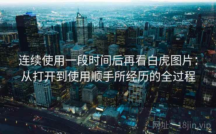 连续使用一段时间后再看白虎图片:从打开到使用顺手所经历的全过程 连续使用一段时间后再看白虎图片:从打开到使用顺手所经历的全过程