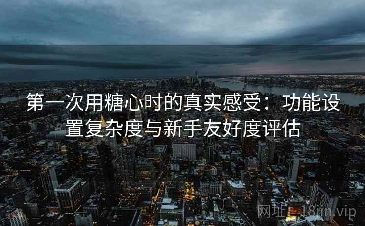 第一次用糖心时的真实感受：功能设置复杂度与新手友好度评估