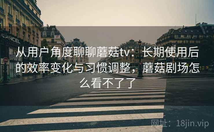 从用户角度聊聊蘑菇tv：长期使用后的效率变化与习惯调整，蘑菇剧场怎么看不了了
