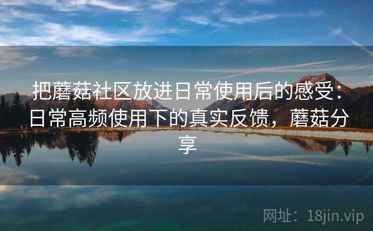 把蘑菇社区放进日常使用后的感受：日常高频使用下的真实反馈，蘑菇分享