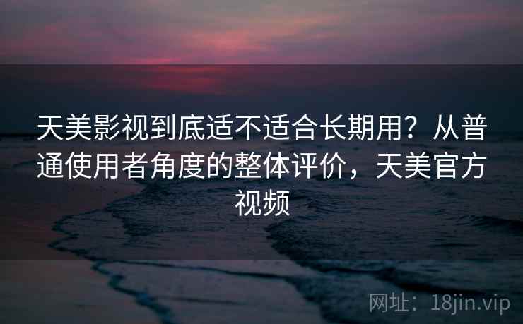 天美影视到底适不适合长期用？从普通使用者角度的整体评价，天美官方视频