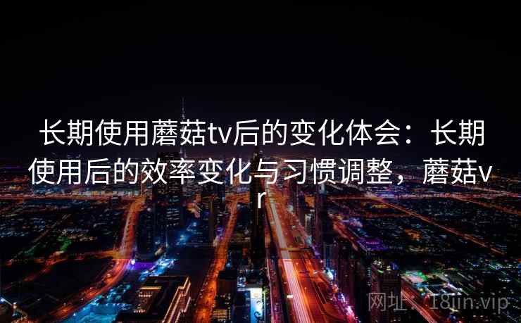 长期使用蘑菇tv后的变化体会：长期使用后的效率变化与习惯调整，蘑菇vr