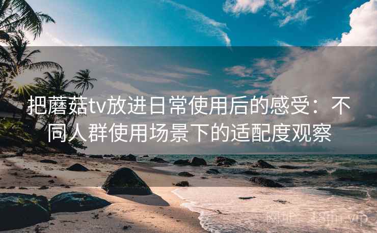把蘑菇tv放进日常使用后的感受：不同人群使用场景下的适配度观察