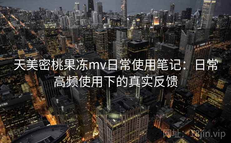 天美密桃果冻mv日常使用笔记：日常高频使用下的真实反馈