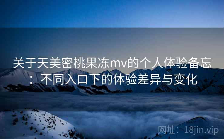 关于天美密桃果冻mv的个人体验备忘：不同入口下的体验差异与变化