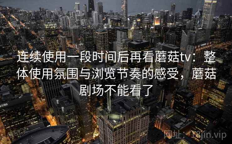 连续使用一段时间后再看蘑菇tv：整体使用氛围与浏览节奏的感受，蘑菇剧场不能看了