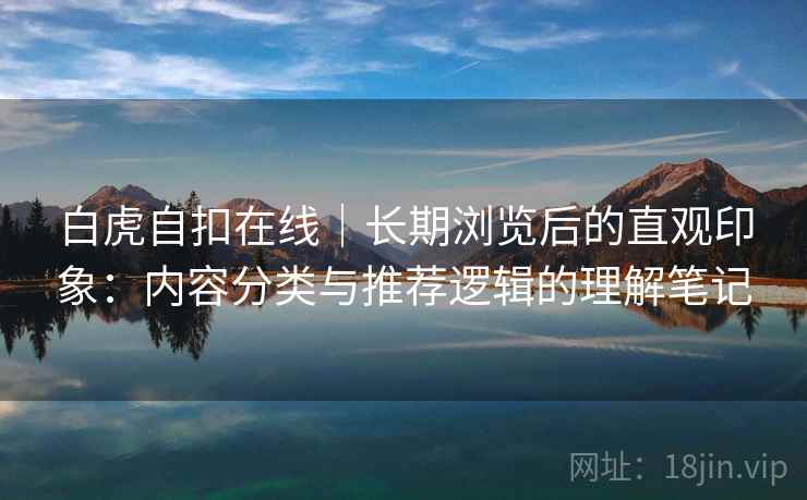 白虎自扣在线｜长期浏览后的直观印象：内容分类与推荐逻辑的理解笔记