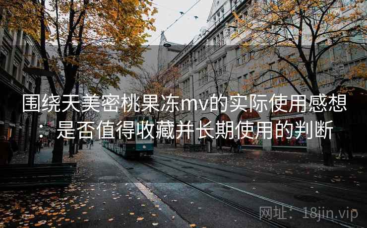 围绕天美密桃果冻mv的实际使用感想：是否值得收藏并长期使用的判断
