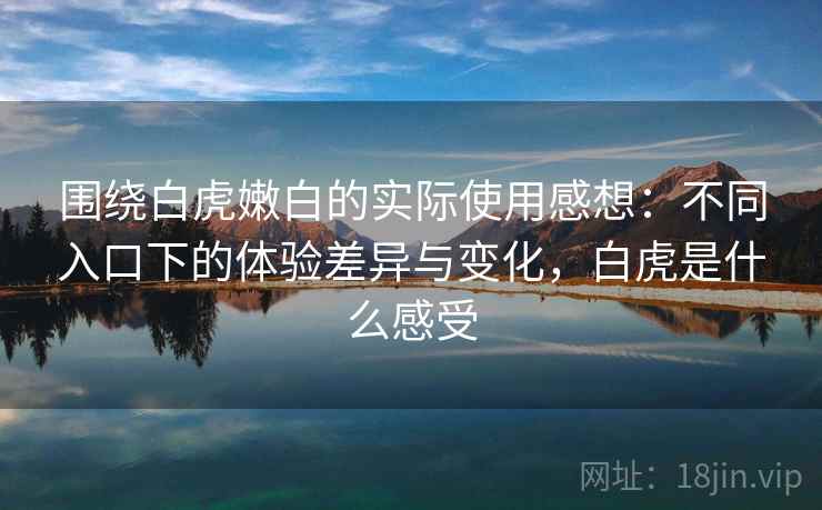 围绕白虎嫩白的实际使用感想：不同入口下的体验差异与变化，白虎是什么感受