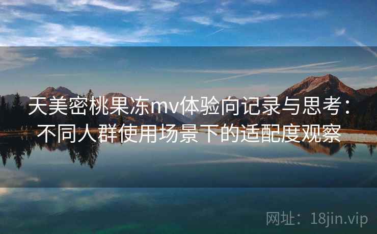 天美密桃果冻mv体验向记录与思考:不同人群使用场景下的适配度观察 天美密桃果冻mv体验向记录与思考:不同人群使用场景下的适配度观察