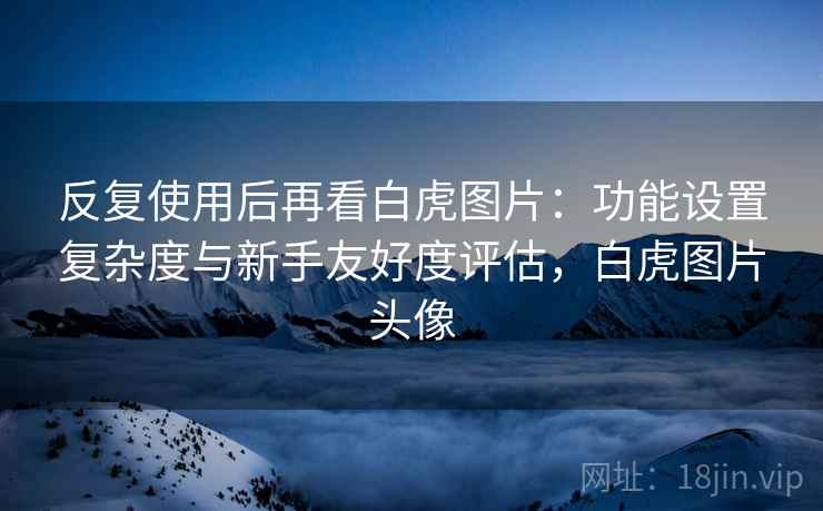 反复使用后再看白虎图片:功能设置复杂度与新手友好度评估,白虎图片头像 反复使用后再看白虎图片:功能设置复杂度与新手友好度评估,白虎图片头像